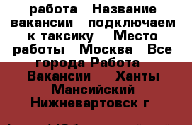 работа › Название вакансии ­ подключаем к таксику  › Место работы ­ Москва - Все города Работа » Вакансии   . Ханты-Мансийский,Нижневартовск г.